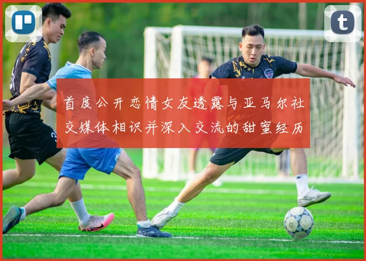 首度公开恋情女友透露与亚马尔社交媒体相识并深入交流的甜蜜经历
