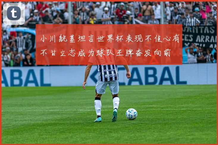 小川航基坦言世界杯表现不佳心有不甘立志成为球队王牌奋发向前
