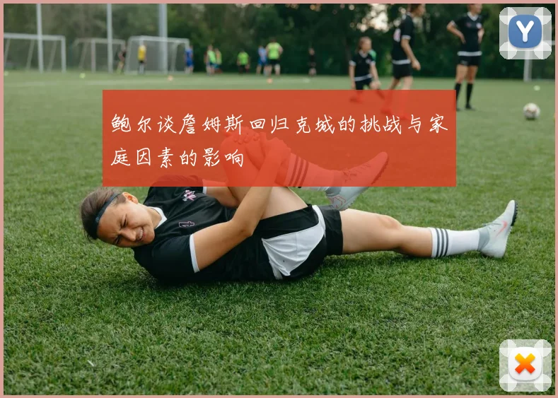 鲍尔谈詹姆斯回归克城的挑战与家庭因素的影响