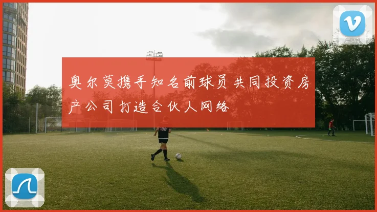 奥尔莫携手知名前球员共同投资房产公司打造合伙人网络