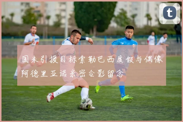 国米引援目标索勒巴西度假与偶像阿德里亚诺亲密合影留念