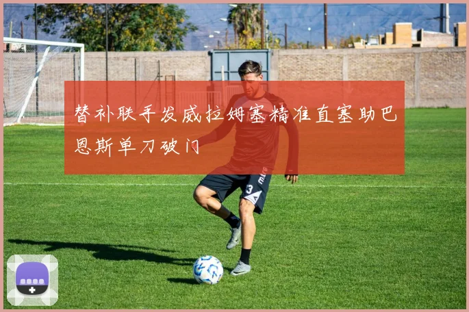 替补联手发威拉姆塞精准直塞助巴恩斯单刀破门