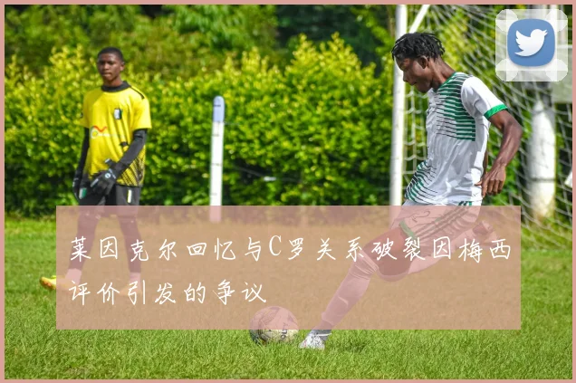 莱因克尔回忆与C罗关系破裂因梅西评价引发的争议