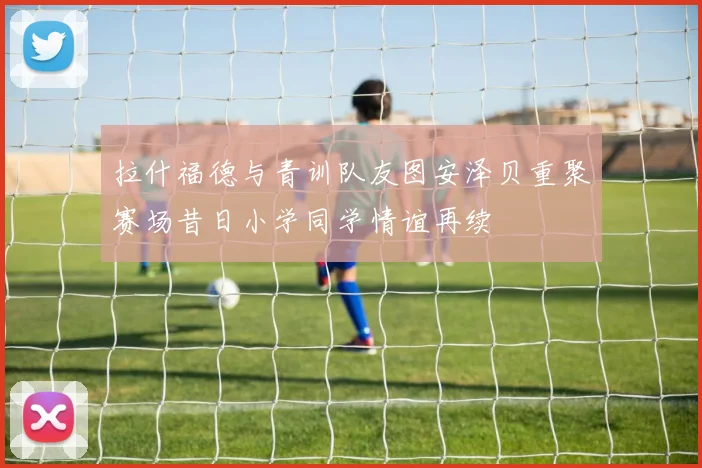拉什福德与青训队友图安泽贝重聚赛场昔日小学同学情谊再续
