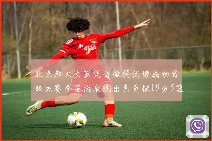 北京师大女篮凭借微弱优势成功晋级决赛李星诺表现出色贡献19分5篮板