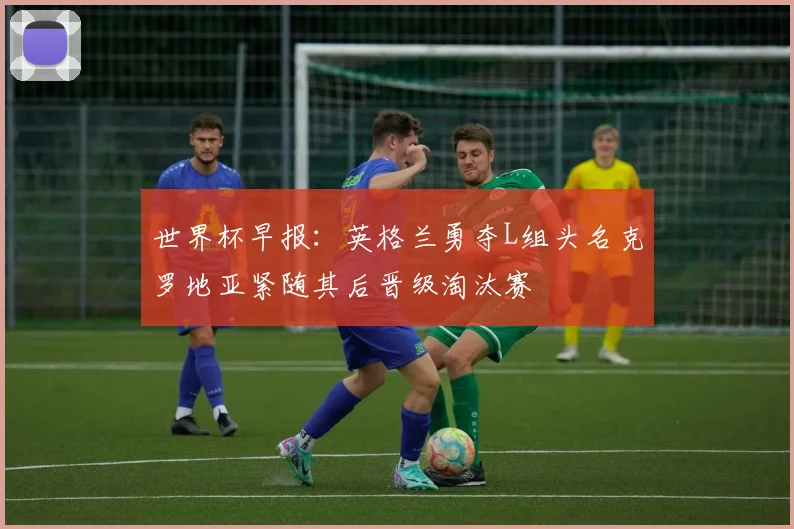 世界杯早报：英格兰勇夺L组头名克罗地亚紧随其后晋级淘汰赛