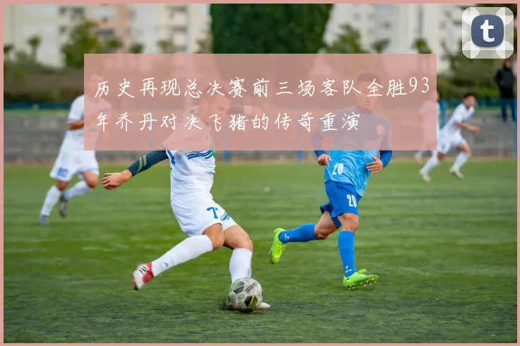 历史再现总决赛前三场客队全胜93年乔丹对决飞猪的传奇重演