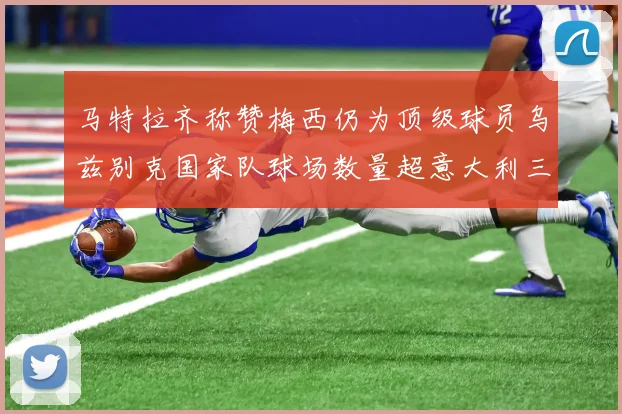 马特拉齐称赞梅西仍为顶级球员乌兹别克国家队球场数量超意大利三倍