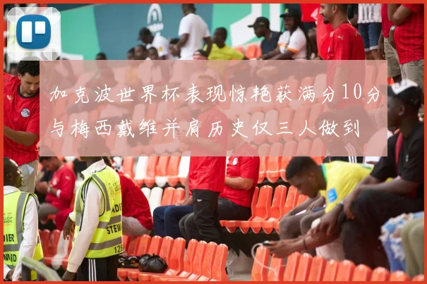 加克波世界杯表现惊艳获满分10分与梅西戴维并肩历史仅三人做到