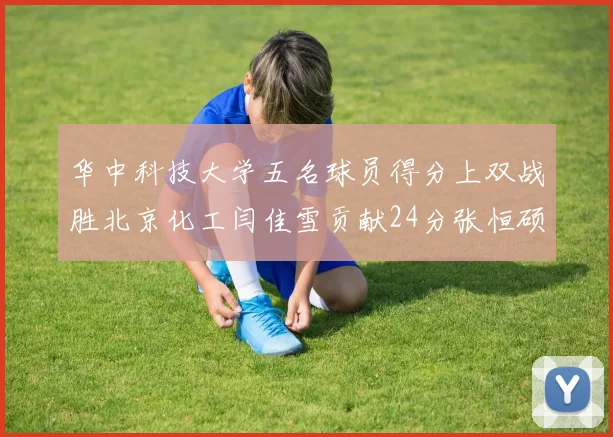 华中科技大学五名球员得分上双战胜北京化工闫佳雪贡献24分张恒硕斩获25分8篮板8助攻