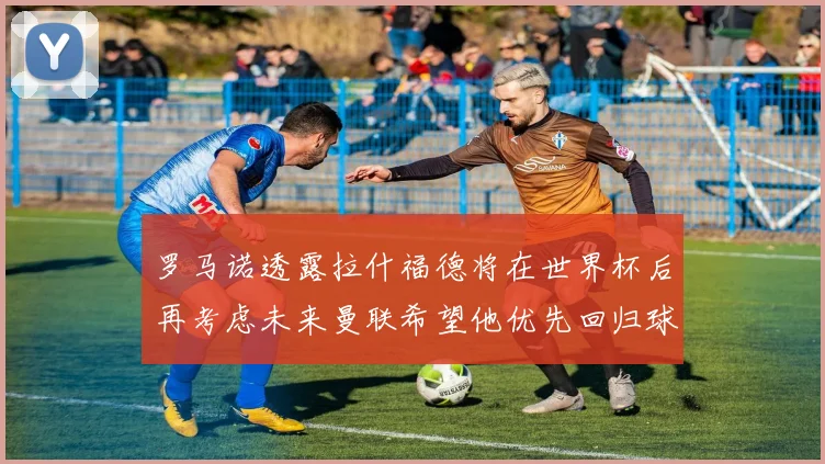 罗马诺透露拉什福德将在世界杯后再考虑未来曼联希望他优先回归球队